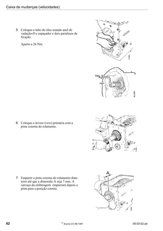 Caixa de mudanças (velocidades)
62 
Scania CV AB 1997 05:03-02 pb
6 Coloque o árvore (veio) primária com a
pista externa do rolamento.
7 Empurre a pista externa do rolamento dian-
teiro até que a dimensão A seja 7 mm. A
carcaça da embreagem empurrará depois a
pista para a posição correta
5 Coloque o tubo do óleo usando anel de
vadação-O e espaçador e dois parafusos de
fixação.
Aperto a 26 Nm.
 