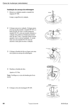 Caixa de mudanças (velocidades)
64 
Scania CV AB 1997 05:03-02 pb
2 Coloque uma nova vedação. Coloque graxa
(massa) na aba usando o mandril 99 191 e a
haste 98 450. Se usar a versão antiga do
mandril 99 191, com um ressalto somente, a
vedação não poderá ser batida para dentro
mais do que 3 mm. A posição estará correta
quando o servo estiver instalado. A versão
mais nova do mandril 99 191 tem um
encosto a mais para nivelar a vedação.
3 Coloque a bomba de óleo no lugar com uma
nova junta na carcaça da embreagem.
4 Parafuse a bomba de óleo.
Aperto a 9.5 Nm.
Nota: Verifique se o eixo da bomba gira livre-
mente
5 Coloque a luva de montagem 99 189.
Instalação da carcaça da embreagem
1 Remova a vedação usando o mandril de
impacto 87 596.
Limpe a superfície de vedação.
 