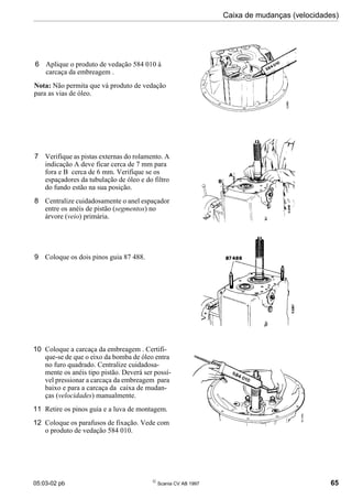 05:03-02 pb 
Scania CV AB 1997 65
Caixa de mudanças (velocidades)
7 Verifique as pistas externas do rolamento. A
indicação A deve ficar cerca de 7 mm para
fora e B cerca de 6 mm. Verifique se os
espaçadores da tubulação de óleo e do filtro
do fundo estão na sua posição.
8 Centralize cuidadosamente o anel espaçador
entre os anéis de pistão (segmentos) no
árvore (veio) primária.
9 Coloque os dois pinos guia 87 488.
10 Coloque a carcaça da embreagem . Certifi-
que-se de que o eixo da bomba de óleo entra
no furo quadrado. Centralize cuidadosa-
mente os anéis tipo pistão. Deverá ser possí-
vel pressionar a carcaça da embreagem para
baixo e para a carcaça da caixa de mudan-
ças (velocidades) manualmente.
11 Retire os pinos guia e a luva de montagem.
12 Coloque os parafusos de fixação. Vede com
o produto de vedação 584 010.
6 Aplique o produto de vedação 584 010 à
carcaça da embreagem .
Nota: Não permita que vá produto de vedação
para as vias de óleo.
 