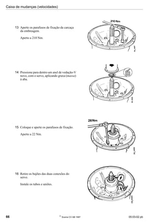 Caixa de mudanças (velocidades)
66 
Scania CV AB 1997 05:03-02 pb
13 Aperte os parafusos de fixação da carcaça
da embreagem.
Aperto a 210 Nm.
14 Pressione para dentro um anel de vedação-V
novo, com o servo, aplicando graxa (massa)
à aba.
15 Coloque e aperte os parafusos de fixação.
Aperto a 22 Nm.
16 Retire os bujões das duas conexões do
servo.
Instale os tubos e uniões.
 