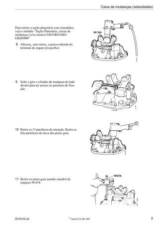 05:03-02 pb 
Scania CV AB 1997 7
Caixa de mudanças (velocidades)
Para retirar a seção planetária com retardador,
veja o módulo ”Seção Planetária, caixas de
mudanças (velocidades) GR/GRH/GRS/
GRSH900”
8 Afrouxe, sem retirar, a porca redonda do
terminal de engate (forquilha).
9 Solte e gire o cilindro de mudança do lado
direito para ter acesso ao parafuso de fixa-
ção.
10 Retire os 13 parafusos de retenção. Retire os
três parafusos de trava dos pinos guia.
11 Retire os pinos guia usando mandril de
impacto 99 074.
 