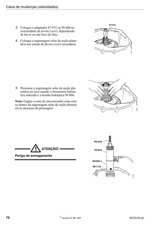 Caixa de mudanças (velocidades)
70 
Scania CV AB 1997 05:03-02 pb
3 Coloque o adaptador 87 075 ou 99 040 na
extremidade da árvore (veio), dependendo
de haver ou não bico de óleo.
4 Coloque a engrenagem solar da seção plane-
tária nas estrias do árvore (veio) secundária.
5 Pressione a engrenagem solar da seção pla-
netária no eixo usando a ferramenta hidráu-
lica indicada e a bomba hidráulica 99 004.
Nota: Engate o cone do sincronizador cone com
os dentes da engrenagem solar da seção planetá-
ria no processo de prensagem
ATENÇÃO!
!
Perigo de esmagamento
 