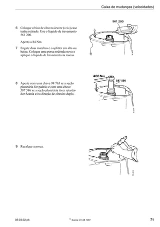 05:03-02 pb 
Scania CV AB 1997 71
Caixa de mudanças (velocidades)
6 Coloque o bico de óleo na árvore (veio) caso
tenha retirado. Use o líquido de travamento
561 200.
Aperto a 84 Nm.
7 Engate duas marchas e o splitter em alta ou
baixa. Coloque uma porca redonda nova e
aplique o líquido de travamento às roscas.
8 Aperte com uma chave 98 765 se a seção
planetária for padrão e com uma chave
587 586 se a seção planetária tiver retarda-
dor Scania e/ou direção de circuito duplo.
9 Recalque a porca.
 