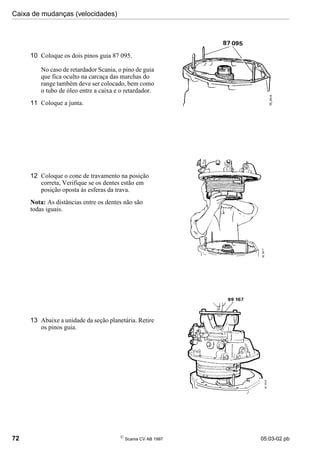Caixa de mudanças (velocidades)
72 
Scania CV AB 1997 05:03-02 pb
10 Coloque os dois pinos guia 87 095.
No caso de retardador Scania, o pino de guia
que fica oculto na carcaça das marchas do
range também deve ser colocado, bem como
o tubo de óleo entre a caixa e o retardador.
11 Coloque a junta.
12 Coloque o cone de travamento na posição
correta, Verifique se os dentes estão em
posição oposta às esferas da trava.
Nota: As distâncias entre os dentes não são
todas iguais.
13 Abaixe a unidade da seção planetária. Retire
os pinos guia.
 