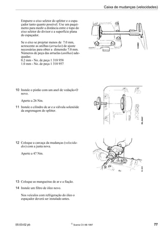 05:03-02 pb 
Scania CV AB 1997 77
Caixa de mudanças (velocidades)
Empurre o eixo seletor do splitter e o espa-
çador tanto quanto possível. Use um paquí-
metro para medir a distância entre o topo do
eixo seletor do divisor e a superfície plana
do espaçador.
Se o eixo se projetar menos de 7.0 mm,
acrescente as anilhas (arruelas) de ajuste
necessárias para obter a dimensão 7.0 mm.
Números de peça das arruelas (anilhas) ade-
quadas:
0.2 mm - No. de peça 1 318 958
1.0 mm - No. de peça 1 318 957
10 Instale o pistão com um anel de vedação-O
novo.
Aperto a 26 Nm.
11 Instale o cilindro de ar e a válvula solenóide
da engrenagem do splitter.
12 Coloque a carcaça da mudanças (velocida-
des) com a junta nova.
Aperto a 47 Nm.
13 Coloque as mangueiras de ar e a fiação.
14 Instale um filtro de óleo novo.
Nos veículos com refrigeração do óleo o
espaçador deverá ser instalado antes.
 
