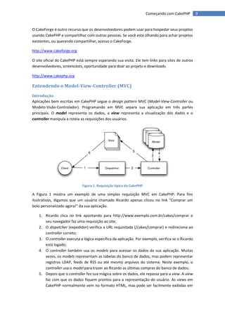 Começando com CakePHP       9


O CakeForge é outro recurso que os desenvolvedores podem usar para hospedar seus projetos
usando CakePHP e compartilhar com outras pessoas. Se você está olhando para achar projetos
existentes, ou querendo compartilhar, acesso o CakeForge.

http://www.cakeforge.org

O site oficial do CakePHP está sempre esperando sua visita. Ele tem links para sites de outros
desenvolvedores, screencasts, oportunidade para doar ao projeto e downloads.

http://www.cakephp.org

Entendendo o Model-View-Controller (MVC)
Introdução
Aplicações bem escritas em CakePHP segue o design pattern MVC (Model-View-Controller ou
Modelo-Visão-Controlador). Programando em MVC separa sua aplicação em três partes
principais. O model representa os dados, a view representa a visualização dos dados e o
controller manipula e roteia as requisições dos usuários.




                             Figura 1. Requisição típica do CakePHP

A Figura 1 mostra um exemplo de uma simples requisição MVC em CakePHP. Para fins
ilustrativos, digamos que um usuário chamado Ricardo apenas clicou no link “Comprar um
bolo personalizado agora!” da sua aplicação.

   1. Ricardo clica no link apontando para http://www.exemplo.com.br/cakes/comprar e
      seu navegador faz uma requisição ao site;
   2. O dispatcher (expedidor) verifica a URL requisitada (/cakes/comprar) e redireciona ao
      controller correto;
   3. O controller executa a lógica específica da aplicação. Por exemplo, verifica se o Ricardo
      está logado;
   4. O controller também usa os models para acessar os dados da sua aplicação. Muitas
      vezes, os models representam as tabelas do banco de dados, mas podem representar
      registros LDAP, feeds de RSS ou até mesmo arquivos do sistema. Neste exemplo, o
      controller usa o model para trazer ao Ricardo as últimas compras do banco de dados;
   5. Depois que o controller fez sua mágica sobre os dados, ele repassa para a view. A view
      faz com que os dados fiquem prontos para a representação do usuário. As views em
      CakePHP normalmente vem no formato HTML, mas pode ser facilmente exibidas em
 