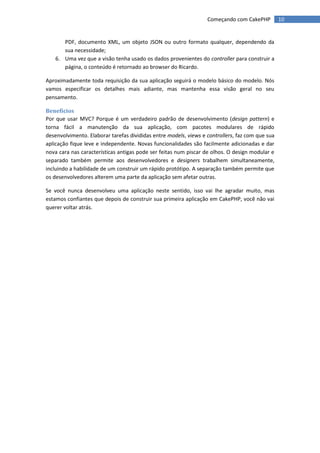 Começando com CakePHP          10


      PDF, documento XML, um objeto JSON ou outro formato qualquer, dependendo da
      sua necessidade;
   6. Uma vez que a visão tenha usado os dados provenientes do controller para construir a
      página, o conteúdo é retornado ao browser do Ricardo.

Aproximadamente toda requisição da sua aplicação seguirá o modelo básico do modelo. Nós
vamos especificar os detalhes mais adiante, mas mantenha essa visão geral no seu
pensamento.

Benefícios
Por que usar MVC? Porque é um verdadeiro padrão de desenvolvimento (design pattern) e
torna fácil a manutenção da sua aplicação, com pacotes modulares de rápido
desenvolvimento. Elaborar tarefas divididas entre models, views e controllers, faz com que sua
aplicação fique leve e independente. Novas funcionalidades são facilmente adicionadas e dar
nova cara nas características antigas pode ser feitas num piscar de olhos. O design modular e
separado também permite aos desenvolvedores e designers trabalhem simultaneamente,
incluindo a habilidade de um construir um rápido protótipo. A separação também permite que
os desenvolvedores alterem uma parte da aplicação sem afetar outras.

Se você nunca desenvolveu uma aplicação neste sentido, isso vai lhe agradar muito, mas
estamos confiantes que depois de construir sua primeira aplicação em CakePHP, você não vai
querer voltar atrás.
 