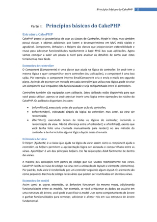 Princípios básicos do CakePHP      11




        Parte II.   Princípios básicos do CakePHP
Estrutura CakePHP
CakePHP possui a característica de usar as classes de Controller, Model e View, mas também
possui classes e objetos adicionais que fazem o desenvolvimento em MVC mais rápido e
agradável. Components, Behaviors e Helpers são classes que proporcionam extensibilidade e
reuso para adicionar funcionalidades rapidamente à base MVC das suas aplicações. Agora
vamos começar a subir um pouco o nível para analisar os detalhes de como usar estas
ferramentas mais tarde.

Extensões de controller
O Component (Componente) é uma classe que ajuda na lógica do controller. Se você tem a
mesma lógica e quer compartilhar entre controllers (ou aplicações), o component é uma boa
saída. Por exemplo, o component interno EmailComponent cria e envia e-mails em segundo
plano. Ao invés de escrever um método em cada controller que utiliza esta lógica, pode-se criar
um component que empacote esta funcionalidade e seja compartilhado entre os controllers.

Controllers também são equipados com callbacks. Estes callbacks estão disponíveis para que
você possa utilizar, apenas se você precisar inserir uma lógica entre operações do núcleo do
CakePHP. Os callbacks disponíveis incluem:

       beforeFilter(), executado antes de qualquer ação do controller;
       beforeRender(), executado depois da lógica do controller, mas antes da view ser
        renderizada;
       afterFilter(), executado depois de todas as lógicas do controller, incluindo a
        renderização da view. Não há diferença entre afterRender() e afterFilter(), exceto que
        você tenha feito uma chamada manualmente para render() no seu método do
        controller e tenha incluído alguma lógica depois dessa chamada.

Extensões de view
O Helper (Ajudante) é a classe que ajuda na lógica da view. Assim como o component ajuda o
controller, os helpers permitem a apresentação lógica ser acessada e compartilhada entre as
views. AjaxHelper é um dos principais helpers. Ele faz requisições AJAX facilmente de dentro
das views.

A maioria das aplicações tem partes do código que são usados repetidamente nas views.
CakePHP facilita o reuso de código na view com a utilização de layouts e elements (elementos).
Por padrão, toda view é renderizada por um controller seguindo algum layout. Os elements são
como pequenos trechos de código necessários que podem ser reutilizados em diversas views.

Extensões do model
Assim como as outras extensões, os Behaviors funcionam do mesmo modo, adicionando
funcionalidades entre os models. Por exemplo, se você armazenar os dados do usuário em
uma estrutura de árvore, você pode especificar o model User como comportamento de árvore
e ganhar funcionalidades para remover, adicionar e alterar nós em sua estrutura de árvore
fundamental.
 