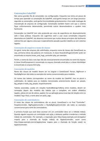 Princípios básicos do CakePHP      15


Convenções CakePHP
Nós somos grandes fãs de convenções nas configurações. Enquanto isso toma um pouco de
tempo para aprender as convenções do CakePHP, você ganha tempo em um longo processo:
seguindo as convenções, você ganha funcionalidades gratuitamente e livra-sede madrugas de
manutenção de arquivos de configuração. Convenções também fazem com que o sistema
fique uniformemente desenvolvido, permitindo outros desenvolvedores o ajudem mais
facilmente.

Convenções no CakePHP tem sido produzida por anos de experiência em desenvolvimento
web e boas práticas. Enquanto nós sugerimos você a usar essas convenções enquanto
desenvolve em CakePHP, nós devemos mencionar que muitos desses princípios são facilmente
sobrescritos por alguma coisa que é especialmente passado quando trabalha-se com sistemas
legados.

Convenções de arquivos e nome de classes
Em geral, nome dos arquivos são sublinhados, enquanto nome de classes são CamelCased, ou
seja, primeiras letras das palavras em maiúsculo. A classe KissesAndHugsController pode ser
encontrada no arquivo kisses_and_hugs_controller.php, por exemplo.

Porém, o nome da class e seu tipo não são necessariamente encontrados no nome do arquivo.
A classe EmailComponent é encontrada no arquivo chamado email.php e a classe HtmlHelper
é encontrada no arquivo html.php.

Convenções de modelos
Nome das classes de modelo devem ser no singular e CamelCased. Person, BigPerson e
ReallyBigPerson são todos os exemplos de nomes convencionados para modelos.

Os nomes das tabelas correspondem ao nome do modelo do CakePHP, mas no plural e
sublinhados. As tabelas para os modelos mencionados anteriormente devem ser people,
big_people e really_big_people, respectivamente.

Tabelas associadas, usadas em relações hasAndBelongsToMany entre modelos, devem ser
nomeadas depois dos modelos das tabelas que a compõem, em ordem alfabética
(apples_zebras em vez de zebras_apples). Se sua aplicação possui esse tipo de relação entre os
modelos Tag e Post, o nome deve ser posts_tags.

Convenções de controladores
O nome das classes de controladores são no plural, CamelCased e no final “Controller”.
PeopleController, BigPeopleController e ReallyBigPeopleController são todos os exemplos
convencionais para nome de controladores.

A primeira função que você deve escrever em um controlador deve ser o método index().
Quando alguém requisita um controlador sem ação, o behavior padrão é renderizar o método
index() do controlador. Por exemplo, a requisição para http://www.exemplo.com.br/apples/
mapeia para a chamada da função index() do ApplesController, assim como
http://www.exemplo.com.br/apples/view mapeia para a chamada da função view() no
ApplesController.
 