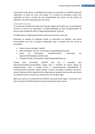 Princípios básicos do CakePHP     16


Você também pode alterar a visibilidade das funções do controlador em CakePHP colocando
sublinhados na frente do nome das funções. Se a função do controlador estiver com
sublinhado na frente, a função não será disponibilizada para acesso da web através do
dispatcher, mas estará disponível para uso interno.

Convenções de visões
Os arquivos de template das visões são chamados depois das funções que os controladores
mostram, na forma com sublinhados. A função getReady() da classe PeopleController irá
procurar pelo template da visão em /app/views/people/get_ready.ctp.

O modelo básico é /app/views/controller/underscored_function_name.ctp.

Nomeando os pedaços da aplicação usando as convenções do CakePHP, você ganha
funcionalidades sem luta e proteção configuração. Aqui o exemplo final que vincula as
associações:

      Tabela no banco de dados: “people”
      Classe do Modelo: “Person”, encontrada em /app/models/person.php
      Classe      do      Controlador:       “PeopleController”,   encontrado        em
       /app/controllers/people_controller.php
      Template da Visão: encontrado em /app/views/people/index.ctp

Usando      estas      convenções,     CakePHP       sabe     que     a requisição    para
http://www.exemplo.com.br/people/ mapeia para a chamada da função index() do
PeopleController, onde o modelo Person é automaticamente disponibilizado (e
automaticamente associado a tabela “people” no banco de dados), e renderiza isso para o
arquivo. Nenhuma destas relações foram configuradas por qualquer meio que não seja através
da criação de classes e arquivos que você precise criar em algum lugar.

Agora que você leu os fundamentos do CakePHP, você pode tentar seguir o Tutorial de como
fazer um blog em CakePHP, disponível na parte de Exemplos deste manual.
 