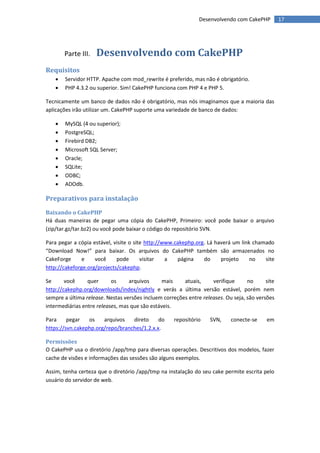 Desenvolvendo com CakePHP          17




        Parte III.   Desenvolvendo com CakePHP
Requisitos
       Servidor HTTP. Apache com mod_rewrite é preferido, mas não é obrigatório.
       PHP 4.3.2 ou superior. Sim! CakePHP funciona com PHP 4 e PHP 5.

Tecnicamente um banco de dados não é obrigatório, mas nós imaginamos que a maioria das
aplicações irão utilizar um. CakePHP suporte uma variedade de banco de dados:

       MySQL (4 ou superior);
       PostgreSQL;
       Firebird DB2;
       Microsoft SQL Server;
       Oracle;
       SQLite;
       ODBC;
       ADOdb.

Preparativos para instalação
Baixando o CakePHP
Há duas maneiras de pegar uma cópia do CakePHP, Primeiro: você pode baixar o arquivo
(zip/tar.gz/tar.bz2) ou você pode baixar o código do repositório SVN.

Para pegar a cópia estável, visite o site http://www.cakephp.org. Lá haverá um link chamado
“Download Now!” para baixar. Os arquivos do CakePHP também são armazenados no
CakeForge      e    você     pode       visitar   a   página    do     projeto     no   site
http://cakeforge.org/projects/cakephp.

Se      você     quer      os     arquivos      mais    atuais,     verifique      no      site
http://cakephp.org/downloads/index/nightly e verás a última versão estável, porém nem
sempre a última release. Nestas versões incluem correções entre releases. Ou seja, são versões
intermediárias entre releases, mas que são estáveis.

Para     pegar   os    arquivos   direto     do      repositório    SVN,    conecte-se     em
https://svn.cakephp.org/repo/branches/1.2.x.x.

Permissões
O CakePHP usa o diretório /app/tmp para diversas operações. Descritivos dos modelos, fazer
cache de visões e informações das sessões são alguns exemplos.

Assim, tenha certeza que o diretório /app/tmp na instalação do seu cake permite escrita pelo
usuário do servidor de web.
 