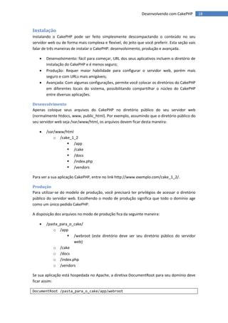 Desenvolvendo com CakePHP         18


Instalação
Instalando o CakePHP pode ser feito simplesmente descompactando o conteúdo no seu
servidor web ou de forma mais complexa e flexível, do jeito que você preferir. Esta seção vais
falar de três maneiras de instalar o CakePHP: desenvolvimento, produção e avançada.

      Desenvolvimento: fácil para começar, URL dos seus aplicativos incluem o diretório de
       instalação do CakePHP e é menos seguro;
      Produção: Requer maior habilidade para configurar o servidor web, porém mais
       seguro e com URLs mais amigáveis;
      Avançada: Com algumas configurações, permite você colocar os diretórios do CakePHP
       em diferentes locais do sistema, possibilitando compartilhar o núcleo do CakePHP
       entre diversas aplicações.

Desenvolvimento
Apenas coloque seus arquivos do CakePHP no diretório público do seu servidor web
(normalmente htdocs, www, public_html). Por exemplo, assumindo que o diretório público do
seu servidor web seja /var/www/html, os arquivos devem ficar desta maneira:

      /var/www/html
           o /cake_1_2
                  /app
                  /cake
                  /docs
                  /index.php
                  /vendors

Para ver a sua aplicação CakePHP, entre no link http://www.exemplo.com/cake_1_2/.

Produção
Para utilizar-se do modelo de produção, você precisará ter privilégios de acessar o diretório
público do servidor web. Escolhendo o modo de produção significa que todo o domínio age
como um único pedido CakePHP.

A disposição dos arquivos no modo de produção fica da seguinte maneira:

      /pasta_para_o_cake/
           o /app
                   /webroot (este diretório deve ser seu diretório público do servidor
                     web)
           o /cake
           o /docs
           o /index.php
           o /vendors

Se sua aplicação está hospedada no Apache, a diretiva DocumentRoot para seu domínio deve
ficar assim:

DocumentRoot /pasta_para_o_cake/app/webroot
 