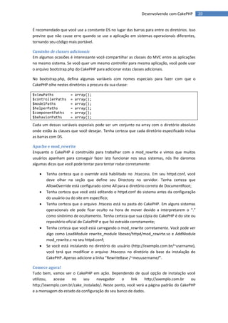 Desenvolvendo com CakePHP         20


É recomendado que você use a constante DS no lugar das barras para entre os diretórios. Isso
previne que não cause erro quando se use a aplicação em sistemas operacionais diferentes,
tornando seu código mais portável.

Caminho de classes adicionais
Em algumas ocasiões é interessante você compartilhar as classes do MVC entre as aplicações
no mesmo sistema. Se você quer um mesmo controller para mesma aplicação, você pode usar
o arquivo bootstrap.php do CakePHP para adicionar estas classes adicionais.

No bootstrap.php, defina algumas variáveis com nomes especiais para fazer com que o
CakePHP olhe nestes diretórios a procura da sua classe:

$viewPaths           =   array();
$controllerPaths     =   array();
$modelPaths          =   array();
$helperPaths         =   array();
$componentPaths      =   array();
$behaviorPaths       =   array();

Cada um dessas variáveis especiais pode ser um conjunto na array com o diretório absoluto
onde estão às classes que você desejar. Tenha certeza que cada diretório especificado inclua
as barras com DS.

Apache e mod_rewrite
Enquanto o CakePHP é construído para trabalhar com o mod_rewrite e vimos que muitos
usuários apanham para conseguir fazer isto funcionar nos seus sistemas, nós lhe daremos
algumas dicas que você pode tentar para tentar rodar corretamente:

      Tenha certeza que o override está habilitado no .htaccess. Em seu httpd.conf, você
       deve olhar na seção que define seu Directory no servidor. Tenha certeza que
       AllowOverride está configurado como All para o diretório correto de DocumentRoot;
      Tenha certeza que você está editando o httpd.conf do sistema antes da configuração
       do usuário ou do site em específico;
      Tenha certeza que o arquivo .htacess está na pasta do CakePHP. Em alguns sistemas
       operacionais ele pode ficar oculto na hora de mover devido a interpretarem o “.”
       como sinônimo de ocultamento. Tenha certeza que sua cópia do CakePHP é do site ou
       repositório oficial do CakePHP e que foi extraído corretamente;
      Tenha certeza que você está carregando o mod_rewrite corretamente. Você pode ver
       algo como LoadModule rewrite_module libexec/httpd/mod_rewirte.so e AddModule
       mod_rewrite.c no seu httpd.conf;
      Se você está instalando no diretório do usuário (http://exemplo.com.br/~username),
       você terá que modificar o arquivo .htaccess no diretório da base da instalação do
       CakePHP. Apenas adicione a linha “RewriteBase /~meuusername/”.

Comece agora!
Tudo bem, vamos ver o CakePHP em ação. Dependendo de qual opção de instalação você
utilizou,  acesse    no    seu     navegador    o     link   http://exemplo.com.br    ou
http://exemplo.com.br/cake_instalado/. Neste ponto, você verá a página padrão do CakePHP
e a mensagem do estado da configuração do seu banco de dados.
 