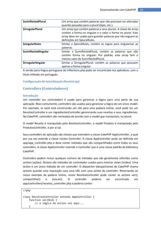 Desenvolvendo com CakePHP         24


$uninflectedPlural             Um array que contém palavras que não precisam ser alteradas
                               quando passadas para o plural (lápis, etc.).
$irregularPlural               Um array que contém palavras e seus plurais. A chave do array
                               contém a forma no singular e o valor a forma no plural. Este
                               array deve ser usado para guardar palavras que não seguem as
                               definições em $pluralRules.
$singularRules                 Similar a $pluralRules, contém as regras para singularizar as
                               palavras.
$uninflectedSingular           Similar a $uninflectedPlural, contém as palavras que não
                               contém forma no singular. Por padrão, este array tem o
                               mesmo valor de $uninflectedPlural.
$irregularSingular             Similar a $irregularPlural, contém as palavras que possuem
                               apenas a forma singular.
A versão para língua portuguesa do inflections.php pode ser encontrada nos apêndices, com o
título Inflexão em português.

Configuração de inicialização (bootstrap)

Controllers (Controladores)
Introdução
Um controller (ou controlador) é usado para gerenciar a lógica para uma parte de sua
aplicação. Mais comumente, controllers são usados para gerenciar a lógica de um único model.
Por exemplo, se você está construindo um site para uma padaria online, você pode ter um
ReceitasController e um IngredientesController gerenciando suas receitas e seus ingredientes.
No CakePHP, controllers são nomeados de acordo com o model que manipulam, no plural.

O model Receita é manipulado pelo ReceitasController, o model Produto é manipulado pelo
ProdutosController, e por aí vai.

Seus controllers de aplicação são classes que estendem a classe CakePHP AppController, a qual
por sua vez estende a classe núcleo Controller. A classe AppController pode ser definida em
app/app_controller.php e deve conter métodos que são compartilhados entre todos os seus
controllers. A classe AppController estende o Controller que é uma classe padrão da biblioteca
CakePHP.

Controllers podem incluir qualquer número de métodos que são geralmente referidos como
actions (ações). Actions são métodos do controlador usados para mostrar views (visões). Uma
action é um único método de um controller. O dispatcher (despachante) do CakePHP chama
actions quando uma requisição casa uma URL com uma action do controller. Retornando ao
nosso exemplo da padaria online, nosso ReceitasController pode conter as actions ver(),
compartilhar()     e     buscar().   O     controller   poderia  ser     encontrado      em
app/controllers/receitas_controller.php e poderia conter:

<?php

class ReceitasController extends AppController {
    function ver($id) {
        // a lógica da action vai aqui...
    }
 