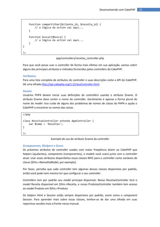 Desenvolvendo com CakePHP          25



     function compartilhar($cliente_id, $receita_id) {
         // a lógica da action vai aqui...
     }

     function buscar($busca) {
         // a lógica da action vai aqui...
     }
}

?>

                           app/controllers/receitas_controller.php

Para que você possa usar o controller de forma mais efetiva em sua aplicação, vamos cobrir
alguns dos principais atributos e métodos fornecidos pelos controllers do CakePHP.

Atributos
Para uma lista completa de atributos do controller e suas descrições visite a API do CakePHP.
Dê uma olhada http://api.cakephp.org/1.2/classController.html.

$name
Usuários PHP4 devem iniciar suas definições de controllers usando o atributo $name. O
atributo $name deve conter o nome do controller. Geralmente é apenas a forma plural do
nome do model. Isso cuida de alguns dos problemas de nomes de classe do PHP4 e ajuda o
CakePHP a encontrar os nomes das coisas.

<?php

class ReceitasController extends AppController {
    var $name = 'Receitas';
}

?>

                       Exemplo de uso do atributo $name do controller

$components, $helpers e $uses
Os próximos atributos de controller usados com maior freqüência dizem ao CakePHP que
helpers (ajudantes), components (componentes), e models você usará junto com o controller
atual. Usar esses atributos disponibiliza essas classes MVC para o controller como variáveis de
classe ($this->NomeDoModel, por exemplo).

Por favor, perceba que cada controller tem algumas dessas classes disponíveis por padrão,
então você pode nem mesmo ter que configurar o seu controller.

Controllers tem por padrão seu model principal disponível. Nosso ReceitasController terá o
model Receita disponível em $this->Receita, e nosso ProdutosController também tem acesso
ao model Produto em $this->Produto.

Os helpers Html e Session estão sempre disponíveis por padrão, assim como o component
Session. Para aprender mais sobre essas classes, lembre-se de dar uma olhada em suas
repectivas sessões mais a frente nesse manual.
 