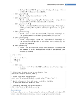 Desenvolvendo com CakePHP          27


              o   Qualquer dado do POST de qualquer formulário é guardado aqui, incluindo
                  também informação encontrada em $_FILES.
         $this->params['bare']
              o Guarda 1 se o layout atual está vazio, 0 se não.
         $this->params['isAjax']
              o Guarda 1 se o layout atual é 'ajax', 0 se não. Essa variável só é configurada se o
                  component RequestHandler está sendo usado no controller.
         $this->params['controller']
              o Guarda o nome do controller atual manipulando a requisição. Por exemplo, se
                  a URL /posts/ver/1 foi requisitada, $this->params['controller'] será igual à
                  'posts'.
         $this->params['action']
              o Guarda o nome da action atual manipulando a requisição. Por exemplo, se a
                  URL /posts/ver/1 é requisitada, $this->params['action'] será igual 'ver'.
         $this->params['pass']
              o Guarda a query string GET passada com a requisição atual. Por exemplo, se a
                  URL /posts/ver/?var1=3&var2=4 foi requisitada, $this->params['pass'] será
                  igual à '?var1=3&var2=4'.
         $this->params['url']
              o Guarda a URL atual requisitada, com os pares chave-valor das variáveis GET.
                  Por exemplo, se a URL /posts/view/?var1=3&var2=4 foi chamada, $this-
                  >params['url'] conterá:

    [url] => Array
(
       [url] => posts/view
       [var1] => 3
       [var2] => 4
)

         $this->data
              o Usado para manipular os dados POST enviados dos formulários FormHelper ao
                  controller.

// O FormHelper é usado para criar um elemento form:
$form->text('Usuario.primeiro_nome');

// Quando rederizado, se parece com:
<input name="data[Usuario][primeiro_nome]" value="" type="text" />

// Quando o formulário é enviado para o controller via POST,
// os dados são mostrados em $this->data

// O primeiro nome pode ser encontrado aqui:
$this->data['Usuario']['primeiro_nome'];

Outros atributos
Ainda que você possa dar uma olhada nos detalhes de todos os atributos de controllers na API,
existem outros atributos de controllers que merecem suas próprias sessões no manual.
 