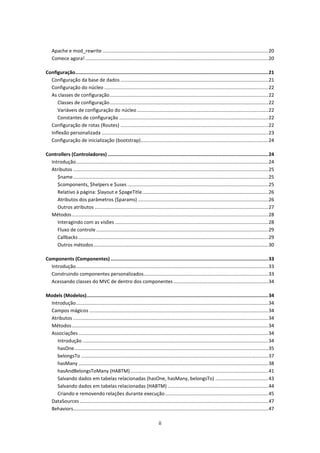 Apache e mod_rewrite .......................................................................................................................... 20
    Comece agora! ....................................................................................................................................... 20

Configuração........................................................................................................................................ 21
  Configuração da base de dados ............................................................................................................. 21
  Configuração do núcleo ......................................................................................................................... 22
  As classes de configuração ..................................................................................................................... 22
     Classes de configuração ..................................................................................................................... 22
     Variáveis de configuração do núcleo ................................................................................................. 22
     Constantes de configuração .............................................................................................................. 22
  Configuração de rotas (Routes) ............................................................................................................. 22
  Inflexão personalizada ........................................................................................................................... 23
  Configuração de inicialização (bootstrap) .............................................................................................. 24

Controllers (Controladores) ................................................................................................................. 24
  Introdução .............................................................................................................................................. 24
  Atributos ................................................................................................................................................ 25
     $name ................................................................................................................................................ 25
     $components, $helpers e $uses ........................................................................................................ 25
     Relativo à página: $layout e $pageTitle ............................................................................................. 26
     Atributos dos parâmetros ($params) ................................................................................................ 26
     Outros atributos ................................................................................................................................ 27
  Métodos ................................................................................................................................................. 28
     Interagindo com as visões ................................................................................................................. 28
     Fluxo de controle ............................................................................................................................... 29
     Callbacks ............................................................................................................................................ 29
     Outros métodos ................................................................................................................................. 30

Components (Componentes) ............................................................................................................... 33
  Introdução .............................................................................................................................................. 33
  Construindo componentes personalizados............................................................................................ 33
  Acessando classes do MVC de dentro dos componentes ...................................................................... 34

Models (Modelos)................................................................................................................................ 34
 Introdução .............................................................................................................................................. 34
 Campos mágicos .................................................................................................................................... 34
 Atributos ................................................................................................................................................ 34
 Métodos ................................................................................................................................................. 34
 Associações ............................................................................................................................................ 34
    Introdução ......................................................................................................................................... 34
    hasOne ............................................................................................................................................... 35
    belongsTo .......................................................................................................................................... 37
    hasMany ............................................................................................................................................ 38
    hasAndBelongsToMany (HABTM) ...................................................................................................... 41
    Salvando dados em tabelas relacionadas (hasOne, hasMany, belongsTo) ....................................... 43
    Salvando dados em tabelas relacionadas (HABTM) .......................................................................... 44
    Criando e removendo relações durante execução ............................................................................ 45
 DataSources ........................................................................................................................................... 47
 Behaviors................................................................................................................................................ 47

                                                                              ii
 