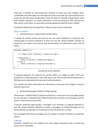Desenvolvendo com CakePHP       29


Ainda que o CakePHP vá automaticamente chamá-lo (a menos que você configure $this-
>autoRender para false) depois de cada lógica de action, você pode usá-lo para especificar um
arquivo de view alternativo configurando o nome da action no controller usando $action. Você
pode também especificar um arquivo alternativo um terceiro parâmetro, $file. Quando usar
$file, lembre-se de utilizar um pouco das constantes globais do CakePHP (como a VIEWS).

O parâmetro $layout permite especificar o layout na qual a view é renderizada.

Fluxo de controle
    redirect(string $url, integer $status, boolean $exit)

O método de controle de fluxo que você vai usar com maior freqüência é o redirect(). Esse
método pega seu primeiro parâmetro na forma de uma URL relativa CakePHP. Quando um
usuário fez uma compra com sucesso, você provavelmente irá redirecioná-lo para a tela de
recibo.

function comprar() {

    // A lógica para finalizar a compra vai aqui...

    if($sucesso) {
        $this->redirect('/compras/obrigado');
    } else {
        $this->redirect('/compras/confirmar');
    }
}

                                 Exemplo de uso do redirect()

O segundo parâmetro do redirect() lhe permite definir um código de status HTTP para
acompanhar o redirecionamento. Você pode querer usar 301 (movido permanentemente) ou
303 (veja outro), dependendo da natureza do redirecionamento.

Esse método não chama exit() depois de redirecionar a menos que você configure o terceiro
parâmetro para true.

       flash(string $message, string $url, integer $pause)

Similarmente, o método flash() é usado para direcionar o usuário para uma nova página depois
de uma operação. O método flash() é diferente pelo fato de mostrar uma mensagem antes de
passar o usuário para uma outra URL.

O primeiro parâmetro deve guardar a mensagem a ser mostrada, e o segundo parâmetro é
uma URL relativa CakePHP. CakePHP vai mostrar a mensagem na variável $message, por um
tempo definido em segundos na variável $pause antes de direcionar o usuário.

Para mensagens flash dentro da página, dê uma olhada no método setFlash() do component
Session.

Callbacks
Controllers CakePHP vem com callbacks para inserir lógica exatamente antes ou depois das
actions serem rederizadas.
 