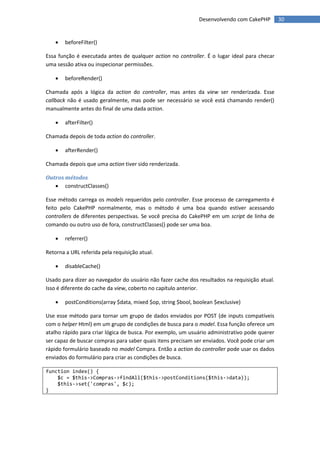 Desenvolvendo com CakePHP        30


       beforeFilter()

Essa função é executada antes de qualquer action no controller. É o lugar ideal para checar
uma sessão ativa ou inspecionar permissões.

       beforeRender()

Chamada após a lógica da action do controller, mas antes da view ser renderizada. Esse
callback não é usado geralmente, mas pode ser necessário se você está chamando render()
manualmente antes do final de uma dada action.

       afterFilter()

Chamada depois de toda action do controller.

       afterRender()

Chamada depois que uma action tiver sido renderizada.

Outros métodos
    constructClasses()

Esse método carrega os models requeridos pelo controller. Esse processo de carregamento é
feito pelo CakePHP normalmente, mas o método é uma boa quando estiver acessando
controllers de diferentes perspectivas. Se você precisa do CakePHP em um script de linha de
comando ou outro uso de fora, constructClasses() pode ser uma boa.

       referrer()

Retorna a URL referida pela requisição atual.

       disableCache()

Usado para dizer ao navegador do usuário não fazer cache dos resultados na requisição atual.
Isso é diferente do cache da view, coberto no capítulo anterior.

       postConditions(array $data, mixed $op, string $bool, boolean $exclusive)

Use esse método para tornar um grupo de dados enviados por POST (de inputs compatíveis
com o helper Html) em um grupo de condições de busca para o model. Essa função oferece um
atalho rápido para criar lógica de busca. Por exemplo, um usuário administrativo pode querer
ser capaz de buscar compras para saber quais itens precisam ser enviados. Você pode criar um
rápido formulário baseado no model Compra. Então a action do controller pode usar os dados
enviados do formulário para criar as condições de busca.

function index() {
    $c = $this->Compras->findAll($this->postConditions($this->data));
    $this->set('compras', $c);
}
 