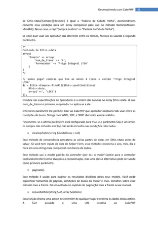 Desenvolvendo com CakePHP         31


Se $this->data['Compra']['destino'] é igual a “Padaria da Cidade Velha”, postConditions
converte essa condição para um array compatível para uso no método NomeDoModel-
>findAll(). Nesse caso, array(“Compra.destino” => “Padaria da Cidade Velha”).

Se você quer usar um operador SQL diferente entre os termos, forneça-os usando o segundo
parâmetro.

/*
Conteúdo de $this->data
array(
    'Compra' => array(
        'num_de_itens' => '4',
        'fornecedor' => 'Trigo Integral LTDA'
    )
)
*/

// Vamos pegar compras que tem ao menos 4 itens e contém 'Trigo Integral
LTDA'
$c = $this->Compra->findAll($this->postConditions(
    $this->data,
    array('>=', 'LIKE')
));

O índice nas especificações de operadores é a ordem das colunas no array $this->data. Já que
num_de_itens é o primeiro, o operador >= aplica-se a ele.

O terceiro parâmetro lhe permite dizer ao CakePHP que operador booleano SQL usar entre as
condições de busca. Strings com 'AND', 'OR', e 'XOR' são todos valores válidos.

Finalmente, se o último parâmetro está configurado para true, e o parâmetro $op é um array,
os campos não incluídos em $op não serão incluídos nas condições retornadas.

      cleanUpFields(string $modelClass = null)

Esse método de conveniência concatena as várias partes de datas em $this->data antes de
salvar. Se você tem inputs de data do helper Form, esse método concatena o ano, mês, dia e
hora em uma string mais compatível com banco de dados.

Esse método usa o model padrão do controller (por ex.: o model Cookie para o controller
CookiesController) como alvo para a concatenação, mas uma classe alternativa pode ser usada
como primeiro parâmetro.

      paginate()

Esse método é usado para paginar os resultados divididos pelos seus models. Você pode
especificar tamanhos de páginas, condições de busca do model e mais. Detalhes sobre esse
método mais a frente. Dê uma olhada no capítulo de paginação mais a frente nesse manual.

      requestAction(string $url, array $options)

Essa função chama uma action de controller de qualquer lugar e retorna os dados dessa action.
A       $url     passada       é       uma        URL        relativa      ao       CakePHP
 
