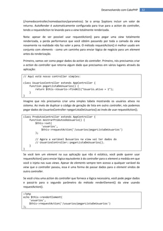 Desenvolvendo com CakePHP         32


(/nomedocontroller/nomedaaction/parametros). Se o array $options incluir um valor de
returno. AutoRender é automaticamente configurada para true para a action do controller,
tendo a requestAction te levando para a view totalmente renderizada.

Nota: apesar de ser possível usar requestAction() para pegar uma view totalmente
renderizada, a perda performance que você obtém passando por toda a camada da view
novamente na realidade não faz valer a pena. O método requestAction() é melhor usado em
conjunto com elements - como um caminho para enviar lógica de negócio para um element
antes da renderização.

Primeiro, vamos ver como pegar dados da action do controller. Primeiro, nós precisamos criar
a action do controller que retorna algum dado que precisamos em vários lugares através da
aplicação:

// Aqui está nosso controller simples:

class UsuariosController extends AppController {
    function pegarListaDeUsuarios() {
        return $this->Usuario->findAll("Usuario.ativo = 1");
    }
}

Imagine que nós precisamos criar uma simples tabela mostrando os usuários ativos no
sistema. Ao invés de duplicar o código de geração de lista em outro controller, nós podemos
pegar dados do UsuariosController->pegarListaDeUsuarios() ao invés de usar requestAction();

class ProdutosController extends AppController {
    function mostrarProdutosDoUsuario() {
        $this->set(
            'usuarios',
            $this->requestAction('/usuarios/pegarListaDeUsuarios')
        );

         // Agora a variável $usuarios na view vai ter dados do
         // UsuariosController::pegarListaDeUsuarios().
    }
}

Se você tem um element na sua aplicação que não é estático, você pode querer usar
requestAction() para enviar lógica equivalente à do controller para o element a medida em que
você o injeta nas suas views. Apesar de elements sempre tem acesso a qualquer variável da
view que o controller passou, essa é uma forma de passar dados para o element vindos de
outro controller.

Se você criou uma action do controller que fornece a lógica necessária, você pode pegar dados
e passá-lo para o segundo parâmetro do método renderElement() da view usando
requestAction().

<?php
echo $this->renderElement(
    'usuarios',
    $this->requestAction('/usuarios/pegarListaDeUsuarios')
);
 