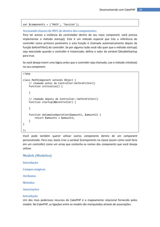 Desenvolvendo com CakePHP          34



var $components = ('Math', 'Session');

Acessando classes do MVC de dentro dos componentes
Para ter acesso a instância do controlador dentro do seu novo component, você precisa
implementar o método startup(). Este é um método especial que trás a referência do
controller como primeiro parâmetro e esta função é chamada automaticamente depois da
função beforeFilter() do controller. Se por alguma razão você não quer que o método startup()
seja executado quando o controller é instanciado, defina o valor da variável $disableStartup
para true.

Se você deseja inserir uma lógica antes que o controller seja chamado, use o método initialize()
no seu component.

<?php

class MathComponent extends Object {
    // chamado antes de Controller:beforeFilter()
    function initialize() {

     }

     // chamado depois de Controller::beforeFilter()
     function startup(&$controller) {

     }

     function doComplexOperation($amount1, $amount2) {
         return $amount1 + $amount2;
     }
}

?>

Você pode também querer utilizar outros components dentro de um component
personalizado. Para isso, basta criar a variável $components na classe (assim como você faria
em um controller) como um array que contenha os nomes dos components que você deseja
utilizar.

Models (Modelos)
Introdução

Campos mágicos

Atributos

Métodos

Associações

Introdução
Um dos mais poderosos recursos do CakePHP é o mapeamento relacional fornecido pelos
models. No CakePHP, as ligações entre os models são manipuladas através de associações.
 