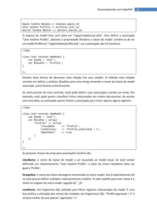 Desenvolvendo com CakePHP         36



Apple hasOne Banana => bananas.apple_id
User hasOne Profile => profiles.user_id
Doctor hasOne Mentor => mentors.doctor_id

O arquivo do model User será salvo em “/app/models/user.php”. Para definir a associação
“User hasOne Profile”, adicione a propriedade $hasOne a classe do model. Lembre-se de ter
um model Profile em “/app/models/profile.php”, ou a associação não irá funcionar.

<?php

class User extends AppModel {
    var $name = 'User';
    var $hasOne = 'Profile';
}

?>

Existem duas formas de descrever essa relação nos seus models. O método mais simples
consiste em definir o atributo $hasOne para uma string contendo o nome da classe do model
associado, como fizemos anteriormente.

Se você precisar de mais controle, você pode definir suas associações usando um array. Por
exemplo, você pode querer classificar linhas relacionadas em ordem decrescente, de acordo
com uma data, ou você pode querer limitar a associação para incluir apenas alguns registros.

<?php

class User extends AppModel {
    var $name = 'User';
    var $hasOne = array(
        'Profile' => array(
            'className'     => 'Profile',
            'conditions'    => 'Profile.published = 1',
            'dependent'     => true
        )
    );
}

?>

As possíveis chaves do array para associações hasOne são:

className: o nome da classe do model a ser associado ao model atual. Se você estiver
definindo um relacionamento “User hasOne Profile”, o valor da chave className deve ser
igual a 'Profile';

foreignKey: o nome da chave estrangeira encontrada no outro model. Isto é especialmente útil
se você precisa definir múltiplos relacionamentos hasOne. O valor padrão para esta chave é o
nome no singular do outro model, seguida de “_id”.

conditions: Um fragmento SQL utilizado para filtrar registros relacionados do model. É uma
boa prática a utilização dos nomes dos modelos nos fragmentos SQL: “Profile.approved = 1” é
sempre melhor do que apenas “approved = 1”.
 