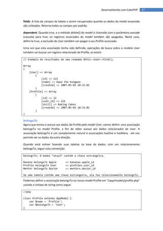 Desenvolvendo com CakePHP        37


fields: A lista de campos da tabela a serem recuperados quando os dados do model associado
são coletados. Retorna todos os campos por padrão.

dependent: Quando true, e o método delete() do model é chamado com o parâmetro cascade
(cascata) para true, os registros associados do model também são apagados. Neste caso,
defini-lo true, a exclusão do User também vai apagar o seu Profile associado.

Uma vez que esta associação tenha sido definida, operações de busca sobre o modelo User
também vai buscar um registro relacionado de Profile, se existir:

// Exemplo de resultados de uma chamada $this->User->find();

Array
(
    [User] => Array
        (
            [id] => 121
            [name] => Gwoo the Kungwoo
            [created] => 2007-05-01 10:31:01
        )
    [Profile] => Array
        (
            [id] => 12
            [user_id] => 121
            [skill] => Baking Cakes
            [created] => 2007-05-01 10:31:01
        )
)

belongsTo
Agora que temos o acesso aos dados do Profile pelo model User, vamos definir uma associação
belongsTo no model Profile, a fim de obter acesso aos dados relacionados de User. A
associação belongsTo é um complemento natural à associações hasOne e hasMany : ele nos
permite ver os dados da outra direção.

Quando você estiver fazendo suas tabelas na base de dados, com um relacionamento
belongsTo, seguir esta convenção:

belongsTo: O model *atual* contém a chave estrangeira.

Banana belongsTo Apple          => bananas.apple_id
Profile belongsTo User          => profiles.user_id
Mentor belongsTo Doctor         => mentors.doctor_id

Se uma tabela contém uma chave estrangeira, ela faz relacionamento belongsTo.

Podemos definir a associação belongsTo no nosso model Profile em “/app/models/profile.php”
usando a sintaxe de string como segue:

<?php

class Profile extends AppModel {
    var $name = 'Profile';
    var $belongsTo = 'User';
}
 