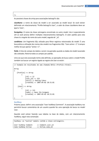 Desenvolvendo com CakePHP       38



?>

As possíveis chaves do array para associações belongsTo são:

className: o nome da classe do model a ser associado ao model atual. Se você estiver
definindo um relacionamento “Profile belongsTo User”, o valor da chave className deve ser
igual a 'User';

foreignKey: O nome da chave estrangeira encontrada no outro model. Isto é especialmente
útil se você precisa definir múltiplos relacionamentos belongsTo. O valor padrão para esta
chave é o singular do nome do outro model, seguida de '_id'.

conditions: Um fragmento SQL utilizado para filtrar registros relacionados do model. É uma
boa prática a utilização dos nomes dos models nos fragmentos SQL: “User.active = 1” é sempre
melhor do que apenas “active = 1”.

fields: A lista de campos da tabela a serem recuperados quando os dados do model associado
são coletados. Retorna todos os campos por padrão.

Uma vez que esta associação tenha sido definida, as operações de busca sobre o model Profile
também vai buscar um registro ligado ao registro de User se existir:

// Exemplo de resultados de uma chamada $this->Profile->find().

Array
(
   [Profile] => Array
        (
            [id] => 12
            [user_id] => 121
            [skill] => Baking Cakes
            [created] => 2007-05-01 10:31:01
        )
    [User] => Array
        (
            [id] => 121
            [name] => Gwoo the Kungwoo
            [created] => 2007-05-01 10:31:01
        )
)

hasMany
Próximo passo: definir uma associação “User hasMany Comment”. A associação hasMany nos
permitirá buscar comentários de um usuário quando faz uma operação de busca no model
User.

Quando você estiver fazendo suas tabelas na base de dados, com um relacionamento
hasMany, seguir esta convenção:

hasMany: os *outros* models contêm a chave estrangeira.

User hasMany Comment          => Comment.user_id
Cake hasMany Virtue           => Virtue.cake_id
 