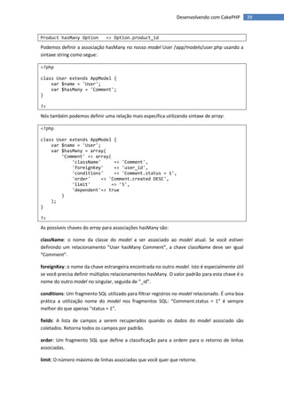 Desenvolvendo com CakePHP         39


Product hasMany Option        => Option.product_id

Podemos definir a associação hasMany no nosso model User /app/models/user.php usando a
sintaxe string como segue:

<?php

class User extends AppModel {
    var $name = 'User';
    var $hasMany = 'Comment';
}

?>

Nós também podemos definir uma relação mais específica utilizando sintaxe de array:

<?php

class User extends AppModel {
    var $name = 'User';
    var $hasMany = array(
        'Comment' => array(
            'className'      => 'Comment',
            'foreignKey'     => 'user_id',
            'conditions'     => 'Comment.status = 1',
            'order'     => 'Comment.created DESC',
            'limit'         => '5',
            'dependent'=> true
        )
    );
}

?>

As possíveis chaves do array para associações hasMany são:

className: o nome da classe do model a ser associado ao model atual. Se você estiver
definindo um relacionamento “User hasMany Comment”, a chave className deve ser igual
“Comment”.

foreignKey: o nome da chave estrangeira encontrada no outro model. Isto é especialmente útil
se você precisa definir múltiplos relacionamentos hasMany. O valor padrão para esta chave é o
nome do outro model no singular, seguida de “_id”.

conditions: Um fragmento SQL utilizado para filtrar registros no model relacionado. É uma boa
prática a utilização nome do model nos fragmentos SQL: “Comment.status = 1” é sempre
melhor do que apenas “status = 1”.

fields: A lista de campos a serem recuperados quando os dados do model associado são
coletados. Retorna todos os campos por padrão.

order: Um fragmento SQL que define a classificação para a ordem para o retorno de linhas
associadas.

limit: O número máximo de linhas associadas que você quer que retorne.
 