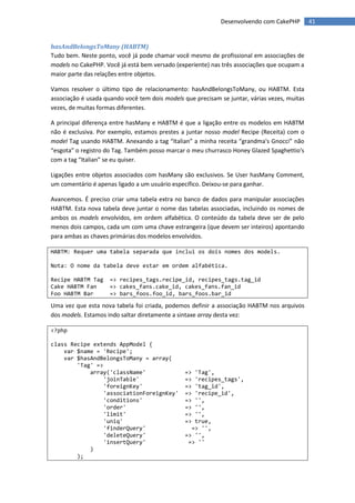 Desenvolvendo com CakePHP        41


hasAndBelongsToMany (HABTM)
Tudo bem. Neste ponto, você já pode chamar você mesmo de profissional em associações de
models no CakePHP. Você já está bem versado (experiente) nas três associações que ocupam a
maior parte das relações entre objetos.

Vamos resolver o último tipo de relacionamento: hasAndBelongsToMany, ou HABTM. Esta
associação é usada quando você tem dois models que precisam se juntar, várias vezes, muitas
vezes, de muitas formas diferentes.

A principal diferença entre hasMany e HABTM é que a ligação entre os modelos em HABTM
não é exclusiva. Por exemplo, estamos prestes a juntar nosso model Recipe (Receita) com o
model Tag usando HABTM. Anexando a tag “Italian” a minha receita “grandma's Gnocci” não
“esgota” o registro do Tag. Também posso marcar o meu churrasco Honey Glazed Spaghettio's
com a tag “Italian” se eu quiser.

Ligações entre objetos associados com hasMany são exclusivos. Se User hasMany Comment,
um comentário é apenas ligado a um usuário específico. Deixou-se para ganhar.

Avancemos. É preciso criar uma tabela extra no banco de dados para manipular associações
HABTM. Esta nova tabela deve juntar o nome das tabelas associadas, incluindo os nomes de
ambos os models envolvidos, em ordem alfabética. O conteúdo da tabela deve ser de pelo
menos dois campos, cada um com uma chave estrangeira (que devem ser inteiros) apontando
para ambas as chaves primárias dos modelos envolvidos.

HABTM: Requer uma tabela separada que inclui os dois nomes dos models.

Nota: O nome da tabela deve estar em ordem alfabética.

Recipe HABTM Tag     => recipes_tags.recipe_id, recipes_tags.tag_id
Cake HABTM Fan       => cakes_fans.cake_id, cakes_fans.fan_id
Foo HABTM Bar        => bars_foos.foo_id, bars_foos.bar_id

Uma vez que esta nova tabela foi criada, podemos definir a associação HABTM nos arquivos
dos models. Estamos indo saltar diretamente a sintaxe array desta vez:

<?php

class Recipe extends AppModel {
    var $name = 'Recipe';
    var $hasAndBelongsToMany = array(
        'Tag' =>
            array('className'                   => 'Tag',
                 'joinTable'                    => 'recipes_tags',
                 'foreignKey'                   => 'tag_id',
                 'associationForeignKey'        => 'recipe_id',
                 'conditions'                   => '',
                 'order'                        => '',
                 'limit'                        => '',
                 'uniq'                         => true,
                 'finderQuery'                    => '',
                 'deleteQuery'                  => '',
                 'insertQuery'                   => ''
            )
        );
 