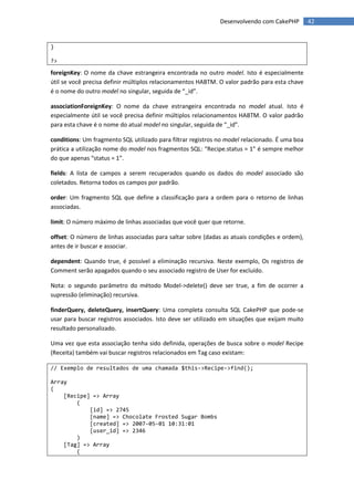 Desenvolvendo com CakePHP         42


}

?>

foreignKey: O nome da chave estrangeira encontrada no outro model. Isto é especialmente
útil se você precisa definir múltiplos relacionamentos HABTM. O valor padrão para esta chave
é o nome do outro model no singular, seguida de “_id”.

associationForeignKey: O nome da chave estrangeira encontrada no model atual. Isto é
especialmente útil se você precisa definir múltiplos relacionamentos HABTM. O valor padrão
para esta chave é o nome do atual model no singular, seguida de “_id”.

conditions: Um fragmento SQL utilizado para filtrar registros no model relacionado. É uma boa
prática a utilização nome do model nos fragmentos SQL: “Recipe.status = 1” é sempre melhor
do que apenas “status = 1”.

fields: A lista de campos a serem recuperados quando os dados do model associado são
coletados. Retorna todos os campos por padrão.

order: Um fragmento SQL que define a classificação para a ordem para o retorno de linhas
associadas.

limit: O número máximo de linhas associadas que você quer que retorne.

offset: O número de linhas associadas para saltar sobre (dadas as atuais condições e ordem),
antes de ir buscar e associar.

dependent: Quando true, é possível a eliminação recursiva. Neste exemplo, Os registros de
Comment serão apagados quando o seu associado registro de User for excluído.

Nota: o segundo parâmetro do método Model->delete() deve ser true, a fim de ocorrer a
supressão (eliminação) recursiva.

finderQuery, deleteQuery, insertQuery: Uma completa consulta SQL CakePHP que pode-se
usar para buscar registros associados. Isto deve ser utilizado em situações que exijam muito
resultado personalizado.

Uma vez que esta associação tenha sido definida, operações de busca sobre o model Recipe
(Receita) também vai buscar registros relacionados em Tag caso existam:

// Exemplo de resultados de uma chamada $this->Recipe->find();

Array
(
    [Recipe] => Array
        (
            [id] => 2745
            [name] => Chocolate Frosted Sugar Bombs
            [created] => 2007-05-01 10:31:01
            [user_id] => 2346
        )
    [Tag] => Array
        (
 
