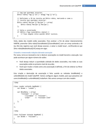Desenvolvendo com CakePHP         45


     // tag que queremos associar.
     $this->data['Tag']['id'] = $tag['Tag']['id'];

     // Definimos a ID da receita em $this->data, marcando-a como a
     // receita que queremos associar.
     $this->data['Recipe']['Recipe'] = array(
         $this->data['Recipe']['Recipe']
     );

     // Salva a associação
     if ($this->Tag->save($this->data)) {
         // Faça alguma coisa quando obter sucesso.
     }
}

Voila, dados dos models estão associados. Para analisar: a fim de salvar relacionamentos
HABTM, preencher $this->data['OutroModelo']['OutroModelo'] com um array contendo a ID
(ou IDs) dos registros que você deseja associar, e salvar o model atual , certificando-se que
$this->data[ModeloAtual]['id'] esteja em vigor.

Criando e removendo relações durante execução
Por vezes, torna-se necessário criar e destruir associações no model durante a execução. Isso
pode acontecer por algum número de razões:

        Você deseja reduzir a quantidade coletada de dados associados, mas todas as suas
         associações estão no primeiro nível de recursão;
        Você quer mudar o modo como uma associação é definida, a fim de ordenar ou filtrar
         dados associados.

Esta criação e destruição de associação é feita usando os métodos bindModel() e
unbindModel() do model CakePHP. Vamos configurar alguns models, para que possamos ver
como bindModel() e unbindModel() trabalham. Nós vamos começar com dois models:

<?php

class Leader extends AppModel {
    var $name = 'Leader';

     var $hasMany = array(
         'Follower' => array(
             'className' => 'Follower',
             'order'     => 'Follower.rank'
         )
     );
}

?>

<?php

class Follower extends AppModel {
    var $name = 'Follower';
}

?>
 
