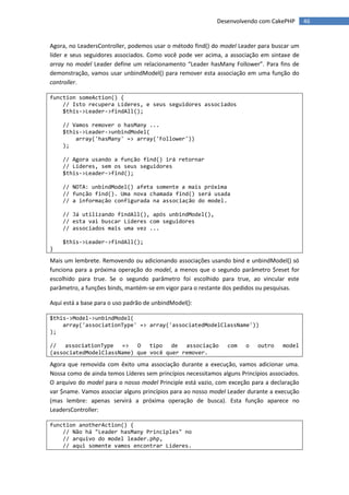 Desenvolvendo com CakePHP        46


Agora, no LeadersController, podemos usar o método find() do model Leader para buscar um
líder e seus seguidores associados. Como você pode ver acima, a associação em sintaxe de
array no model Leader define um relacionamento “Leader hasMany Follower”. Para fins de
demonstração, vamos usar unbindModel() para remover esta associação em uma função do
controller.

function someAction() {
    // Isto recupera Líderes, e seus seguidores associados
    $this->Leader->findAll();

    // Vamos remover o hasMany ...
    $this->Leader->unbindModel(
        array('hasMany' => array('Follower'))
    );

    // Agora usando a função find() irá retornar
    // Líderes, sem os seus seguidores
    $this->Leader->find();

    // NOTA: unbindModel() afeta somente a mais próxima
    // função find(). Uma nova chamada find() será usada
    // a informação configurada na associação do model.

    // Já utilizando findAll(), após unbindModel(),
    // esta vai buscar Líderes com seguidores
    // associados mais uma vez ...

    $this->Leader->findAll();
}

Mais um lembrete. Removendo ou adicionando associações usando bind e unbindModel() só
funciona para a próxima operação do model, a menos que o segundo parâmetro $reset for
escolhido para true. Se o segundo parâmetro foi escolhido para true, ao vincular este
parâmetro, a funções binds, mantém-se em vigor para o restante dos pedidos ou pesquisas.

Aqui está a base para o uso padrão de unbindModel():

$this->Model->unbindModel(
    array('associationType' => array('associatedModelClassName'))
);

//   associationType =>    O   tipo   de associação             com    o   outro     model
(associatedModelClassName) que você quer remover.

Agora que removida com êxito uma associação durante a execução, vamos adicionar uma.
Nossa como de ainda temos Líderes sem princípios necessitamos alguns Princípios associados.
O arquivo do model para o nosso model Principle está vazio, com exceção para a declaração
var $name. Vamos associar alguns princípios para ao nosso model Leader durante a execução
(mas lembre: apenas servirá a próxima operação de busca). Esta função aparece no
LeadersController:

function anotherAction() {
    // Não há "Leader hasMany Principles" no
    // arquivo do model leader.php,
    // aqui somente vamos encontrar Líderes.
 