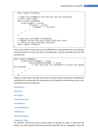Desenvolvendo com CakePHP         47


    $this->Leader->findAll();

    // Vamos usar bindModel() para adicionar uma nova associação
    // para o model Leader.
    $this->Leader->bindModel(
        array('hasMany' => array(
                'Principle' => array(
                    'className' => 'Principle'
                )
            )
        )
    );

    // Agora que está ligado corretamente,
    // Podemos utilizar uma única função find() para buscar
    // Líderes com seus associados princípios:
    $this->Leader->findAll();
}

Isto é o que você tem. A base para uso do bindModel() é o encapsulamento de uma associação
normal dentro de um array cuja chave é nomeada após o tipo de associação que você está
tentando criar:

$this->Model->bindModel(
        array('associationName' => array(
                'associatedModelClassName' => array(
                    // Aqui você pode usar normalmente as chaves e/ou opções
de associação.
                )
            )
        )
    );

Embora o model recém-vinculado não precise de nenhum tipo de associação na definição do
model dentro do arquivo dele, ele ainda precisa ser introduzido corretamente para que a nova
associação funcione corretamente.

DataSources

Behaviors

Introdução

Usando Behaviors

TreeBehavior

TranslateBehavior

ACLBehavior

Views (Visões)
Templates / Skin
Em CakePHP, você fala com seus usuários através da camada das views. A maior parte do
tempo, suas views estarão mostrando documentos (x)HTML para os navegadores, mas você
 