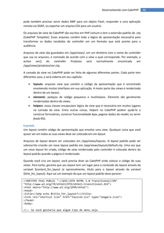 Desenvolvendo com CakePHP          48


pode também precisar servir dados AMF para um objeto Flash, responder a uma aplicação
remota via SOAP, ou exportar um arquivo CSV para um usuário.

Os arquivos de view do CakePHP são escritos em PHP comum e tem a extensão padrão de .ctp
(CakePHP Template). Esses arquivos contêm toda a lógica de apresentação necessária para
transformar os dados recebidos do controller em um formato que está pronto para a
audiência.

Arquivos de view são guardados em /app/views/, em um diretório com o nome do controller
que usa os arquivos, e nomeado de acordo com a view a qual corresponde. Por exemplo, a
action   ver()   do     controller Produtos    será  normalmente      encontrada   em
/app/views/produtos/ver.ctp.

A camada da view no CakePHP pode ser feita de algumas diferentes partes. Cada parte tem
diferentes usos, e será coberta em seu capítulo:

      layouts: arquivos view que contém o código da apresentação que é encontrado
       envolvendo muitas interfaces em sua aplicação. A maior parte das views é renderizada
       dentro de um layout;
      elements: pedaços de código pequenos e reutilizáveis. Elements são geralmente
       renderizados dentro de views;
      helpers: essas classes encapsulam lógica da view que é necessária em muitos lugares
       na camada da view. Entre outras coisas, helpers no CakePHP podem ajudá-lo a
       construir formulários, construir funcionalidade Ajax, paginar dados do model, ou servir
       feeds RSS.

Layouts
Um layout contém código de apresentação que envolve uma view. Qualquer coisa que você
quiser ver em todas as suas views deve ser colocada em um layout.

Arquivos de layout devem ser colocados em /app/views/layouts. O layout padrão pode ser
sobrescrito criando um novo layout padrão em /app/views/layouts/default.ctp. Uma vez que
um novo layout foi criado, código de view renderizado pelo controller é colocado dentro do
layout padrão quando a página é renderizada.

Quando você cria um layout, você precisa dizer ao CakePHP onde colocar o código de suas
views. Para tanto, garanta que seu layout tem um lugar para o conteúdo do layout através da
variável $content_for_layout (e opcionalmente, título para o layout através da variável
$title_for_layout). Aqui vai um exemplo do que um layout padrão deve parecer:

<!DOCTYPE html PUBLIC "-//W3C//DTD XHTML 1.0 Transitional//EN"
"http://www.w3.org/TR/xhtml1/DTD/xhtml1-transitional.dtd">
<html xmlns="http://www.w3.org/1999/xhtml">
<head>
<title><?php echo $title_for_layout?></title>
<link rel="shortcut icon" href="favicon.ico" type="image/x-icon">
</head>
<body>

<!-- Se você gostaria que algum tipo de menu seja
 