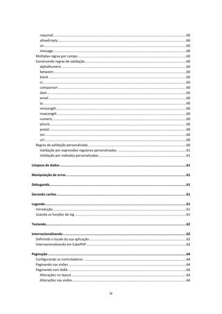 required ............................................................................................................................................. 60
      allowEmpty ........................................................................................................................................ 60
      on ....................................................................................................................................................... 60
      message ............................................................................................................................................. 60
    Múltiplas regras por campo ................................................................................................................... 60
    Construindo regras de validação ............................................................................................................ 60
      alphaNumeric .................................................................................................................................... 60
      between ............................................................................................................................................. 60
      blank .................................................................................................................................................. 60
      cc ........................................................................................................................................................ 60
      comparison ........................................................................................................................................ 60
      date .................................................................................................................................................... 60
      email .................................................................................................................................................. 60
      ip ........................................................................................................................................................ 60
      minLength .......................................................................................................................................... 60
      maxLength ......................................................................................................................................... 60
      numeric .............................................................................................................................................. 60
      phone ................................................................................................................................................. 60
      postal ................................................................................................................................................. 60
      ssn ...................................................................................................................................................... 60
      url ....................................................................................................................................................... 60
    Regras de validação personalizada ........................................................................................................ 60
      Validação por expressões regulares personalizadas ......................................................................... 61
      Validação por métodos personalizados ............................................................................................. 61

Limpeza de dados ................................................................................................................................ 61

Manipulação de erros .......................................................................................................................... 61

Debugando .......................................................................................................................................... 61

Gerando caches ................................................................................................................................... 61

Logando ............................................................................................................................................... 61
  Introdução .............................................................................................................................................. 61
  Usando as funções de log ...................................................................................................................... 61

Testando .............................................................................................................................................. 62

Internacionalizando ............................................................................................................................. 62
   Definindo o locale da sua aplicação ....................................................................................................... 62
   Internacionalizando em CakePHP .......................................................................................................... 63

Paginação ............................................................................................................................................ 64
  Configurando os controladores ............................................................................................................. 64
  Paginando nas visões ............................................................................................................................. 64
  Paginando com AJAX .............................................................................................................................. 64
     Alterações no layout .......................................................................................................................... 64
     Alterações nas visões ......................................................................................................................... 64


                                                                                iv
 
