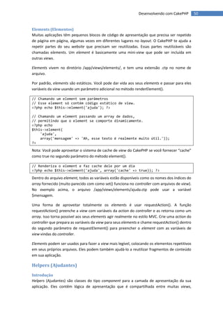 Desenvolvendo com CakePHP         50


Elements (Elementos)
Muitas aplicações têm pequenos blocos de código de apresentação que precisa ser repetido
de página em página, algumas vezes em diferentes lugares no layout. O CakePHP te ajuda a
repetir partes do seu website que precisam ser reutilizadas. Essas partes reutilizáveis são
chamadas elements. Um element é basicamente uma mini-view que pode ser incluída em
outras views.

Elements vivem no diretório /app/views/elements/, e tem uma extensão .ctp no nome de
arquivo.

Por padrão, elements são estáticos. Você pode dar vida aos seus elements e passar para eles
variáveis da view usando um parâmetro adicional no método renderElement().

// Chamando um element sem parâmetros
// Esse element só contém código estático de view.
<?php echo $this->element('ajuda'); ?>

// Chamando um element passando um array de dados,
// permitindo que o element se comporte dinamicamente.
<?php echo
$this->element(
    'ajuda',
    array('mensagem' => 'Ah, esse texto é realmente muito útil.'));
?>

Nota: Você pode aproveitar o sistema de cache de view do CakePHP se você fornecer “cache”
como true no segundo parâmetro do método element().

// Renderiza o element e faz cache dele por um dia
<?php echo $this->element('ajuda', array('cache' => true)); ?>

Dentro do arquivo element, todos as variáveis estão disponíveis como os nomes dos índices do
array fornecido (muito parecido com como set() funciona no controller com arquivos de view).
No exemplo acima, o arquivo /app/views/elements/ajuda.ctp pode usar a variável
$mensagem.

Uma forma de aproveitar totalmente os elements é usar requestAction(). A função
requestAction() preenche a view com variáveis da action do controller e as retorna como um
array. Isso torna possível aos seus elements agir realmente no estilo MVC. Crie uma action do
controller que prepara as variáveis da view para seus elements e chame requestAction() dentro
do segundo parâmetro de requestElement() para preencher o element com as variáveis de
view vindas do controller.

Elements podem ser usados para fazer a view mais legível, colocando os elementos repetitivos
em seus próprios arquivos. Eles podem também ajudá-lo a reutilizar fragmentos de conteúdo
em sua aplicação.

Helpers (Ajudantes)
Introdução
Helpers (Ajudantes) são classes do tipo component para a camada de apresentação da sua
aplicação. Eles contêm lógica de apresentação que é compartilhada entre muitas views,
 