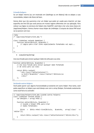Desenvolvendo com CakePHP       52


Criando helpers
Se um helper interno (ou um mostrado em Cakeforge ou em Bakery) não se adapta a suas
necessidades, helpers são fáceis de fazer.

Vamos dizer que nós queremos criar um helper que pode ser usado para imprimir um tipo
específico de link CSS que você precisa em muitos lugares diferentes em sua aplicação. Para
colocar sua lógica na estrutura de helpers dos CakePHP, você deve criar uma nova classe em
/app/views/helpers. Vamos chamar nosso helper de LinkHelper. O arquivo de classe PHP atual
vai se parecer com isso:

<?php
/* /app/views/helpers/link.php */

class LinkHelper extends AppHelper {
    function editar($titulo, $caminho) {
        // Lógica para criar links especialmente formatados vai aqui...
    }
}

?>

        output(string $string)

Use essa função para enviar qualquer dado de volta para sua view.

function editar($titulo, $caminho) {
    // Use essa função para enviar qualquer dado formatado
    // de volta para sua view:

     return $this->output(
         "<div class="editarContainer">
          <a href="$caminho" class="editar">$titulo</a>
          </div>"
     );
}

Incluindo outros helpers
Você pode querer usar alguma funcionalidade já existente em outro helper. Para tanto, você
pode especificar os helpers que você deseja usar com o array $helper, formatado exatamente
como você faria no controller.

// /app/views/helpers/link.php (usando outros helpers)
class LinkHelper extends Helper {
    var $helpers = array('Html');

     function editar($titulo, $caminho) {
         // Usando o helper HTML para criar
         // dados formatados:

        $link       =    $this->Html->link($titulo,      $caminho,    array('class'     =>
'editar'));

          return $this->output("<div class="editarContainer">$link</div>");
     }
}
 