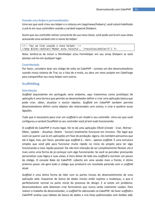 Desenvolvendo com CakePHP         53


Usando seus helpers personalizados
Uma vez que você criou seu helper e o colocou em /app/views/helpers/, você estará habilitado
a usá-lo em seus controllers usando a variável especial $helpers.

Assim que seu controller estiver consciente de sua nova classe, você pode usá-la em suas views
acessando uma variável com o nome do helper:

<!-- faz um link usando o novo helper -->
<?php $link->editar('Mudar esta receita', '/receitas/editar/5') ?>

Nota: lembre-se de incluir o HtmlHelper e/ou FormHelper em seu array $helpers se você
planeja usá-los em qualquer lugar.

Contribuindo
Por favor, considere doar seu código de volta ao CakePHP - contate um dos desenvolvedores
usando nosso sistema de Trac ou a lista de e-mails, ou abra um novo projeto em CakeForge
para compartilhar seu novo helper com outros.

Scaffolding
Introdução
Scaffold (equivalente em português seria andaime, aqui trataremos como protótipo) de
aplicação é uma técnica que permite ao desenvolvedor definir e criar uma aplicação básica que
pode criar, obter, atualizar e excluir objetos. Scaffold em CakePHP também permite
desenvolvedores definir como objetos são relacionados com outros, e criar e quebrar essas
ligações.

Tudo que é necessário para criar um scaffold é um model e seu controller. Uma vez que você
configurou a variável $scaffold no seu controller você já tem tudo funcionando.

O scaffold do CakePHP é muito legal. Ele te dá uma aplicação CRUD (Create - Criar, Retrive -
Obter, Update - Atualizar, Delete - Excluir) totalmente funcional em minutos. Tão legal que
você vai querer usá-lo em aplicações em fase de produção. Agora, nós também pensamos que
ele é legal, mas, por favor, perceba que scaffold é... bem... apenas scaffold. É uma estrutura
simples que você põe para funcionar muito rápido no início do projeto para ter algo
funcionando o mais rápido possível. Ele não tem intenção de ser completamente flexível, ele é
mais como uma forma de já começar com algo funcionando. Se você se perceber precisando
personalizar suas lógica e suas views, é hora deixar de lado seu scaffold e escrever um pouco
de código. O console Bake do CakePHP, coberto em uma sessão mais a frente, é ótimo
próximo passo: ele gera todo o código que produzirá um resultado parecido com o scaffold
atual.

Scaffold é uma ótima forma de lidar com as partes iniciais do desenvolvimento de uma
aplicação web. Esquemas de banco de dados iniciais estão sujeitos a mudanças, o que é
perfeitamente normal na parte inicial do processo de design. E aí existe um problema:
desenvolvedores web detestam criar formulários que nunca serão realmente usados. Para
reduzir o trabalho do desenvolvedor, o scaffold foi adicionado no CakePHP. Ao fazer scaffold o
CakePHP analisa suas tabelas do banco de dados e cria listas padronizadas com botões add,
 