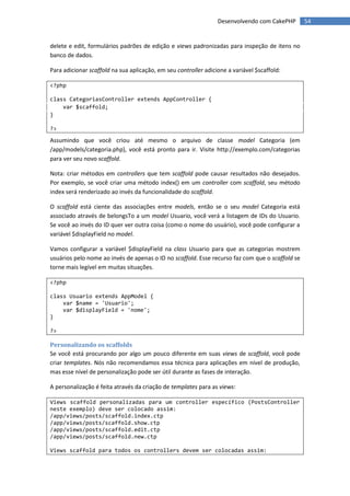 Desenvolvendo com CakePHP       54


delete e edit, formulários padrões de edição e views padronizadas para inspeção de itens no
banco de dados.

Para adicionar scaffold na sua aplicação, em seu controller adicione a variável $scaffold:

<?php

class CategoriasController extends AppController {
    var $scaffold;
}

?>

Assumindo que você criou até mesmo o arquivo de classe model Categoria (em
/app/models/categoria.php), você está pronto para ir. Visite http://exemplo.com/categorias
para ver seu novo scaffold.

Nota: criar métodos em controllers que tem scaffold pode causar resultados não desejados.
Por exemplo, se você criar uma método index() em um controller com scaffold, seu método
index será renderizado ao invés da funcionalidade do scaffold.

O scaffold está ciente das associações entre models, então se o seu model Categoria está
associado através de belongsTo a um model Usuario, você verá a listagem de IDs do Usuario.
Se você ao invés do ID quer ver outra coisa (como o nome do usuário), você pode configurar a
variável $displayField no model.

Vamos configurar a variável $displayField na class Usuario para que as categorias mostrem
usuários pelo nome ao invés de apenas o ID no scaffold. Esse recurso faz com que o scaffold se
torne mais legível em muitas situações.

<?php

class Usuario extends AppModel {
    var $name = 'Usuario';
    var $displayField = 'nome';
}

?>

Personalizando os scaffolds
Se você está procurando por algo um pouco diferente em suas views de scaffold, você pode
criar templates. Nós não recomendamos essa técnica para aplicações em nível de produção,
mas esse nível de personalização pode ser útil durante as fases de interação.

A personalização é feita através da criação de templates para as views:

Views scaffold personalizadas para um controller específico (PostsController
neste exemplo) deve ser colocado assim:
/app/views/posts/scaffold.index.ctp
/app/views/posts/scaffold.show.ctp
/app/views/posts/scaffold.edit.ctp
/app/views/posts/scaffold.new.ctp

Views scaffold para todos os controllers devem ser colocadas assim:
 