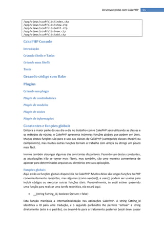 Desenvolvendo com CakePHP         55


/app/views/scaffolds/index.ctp
/app/views/scaffolds/show.ctp
/app/views/scaffolds/edit.ctp
/app/views/scaffolds/new.ctp
/app/views/scaffolds/add.ctp

CakePHP Console
Introdução

Criando Shells e Tasks

Criando suas Shells

Tasks

Gerando código com Bake

Plugins
Criando um plugin

Plugin de controladores

Plugin de modelos

Plugin de visões

Plugin de informações

Constantes e funções globais
Embora a maior parte do seu dia-a-dia no trabalho com o CakePHP será utilizando as classes e
os métodos do núcleo, o CakePHP apresenta inúmeras funções globais que podem ser úteis.
Muitas destas funções são para o uso das classes do CakePHP (carregando classes Models ou
Components), mas muitas outras funções tornam o trabalho com arrays ou strings um pouco
mais fácil.

Iremos também abranger algumas das constantes disponíveis. Fazendo uso destas constantes,
as atualizações irão se tornar mais fáceis, mas também, são uma maneira conveniente de
apontar para determinados arquivos ou diretórios em suas aplicações.

Funções globais
Aqui estão as funções globais disponíveis no CakePHP. Muitos delas são longas funções do PHP
convenientemente reescritas, mas algumas (como vendor(), e uses()) podem ser usadas para
incluir códigos ou executar outras funções úteis. Provavelmente, se você estiver querendo
uma função para realizar uma tarefa repetitiva, ela estará aqui.

       __(string $string_id, boolean $return = false)

Esta função manipula a internacionalização nas aplicações CakePHP. A string $string_id
identifica a ID para uma tradução, e o segundo parâmetro lhe permite "echoar" a string
diretamente (este é o padrão), ou devolvê-la para o tratamento posterior (você deve passar
 