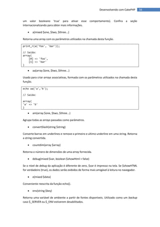 Desenvolvendo com CakePHP         56


um valor booleano 'true' para ativar esse             comportamento).     Confira   a   seção
Internacionalizando para obter mais informações.

      a(mixed $one, $two, $three...)

Retorna uma array com os parâmetros utilizados na chamada desta função.

print_r(a('foo', 'bar'));

// Saída:
array(
    [0] => 'foo',
    [1] => 'bar'
)

      aa(array $one, $two, $three...)

Usado para criar arrays associativas, formada com os parâmetros utilizados na chamada desta
função.

echo aa('a','b');

// Saída:

array(
'a' => 'b'
)

      am(array $one, $two, $three...)

Agrupa todas as arrays passadas como parâmetros.

      convertSlash(string $string)

Converte barras em underlines e remove o primeiro e ultimo underline em uma string. Retorna
a string convertida.

      countdim(array $array)

Retorna o número de dimensões de uma array fornecida.

      debug(mixed $var, boolean $showHtml = false)

Se o nível de debug da aplicação é diferente de zero, $var é impresso na tela. Se $showHTML
for verdadeiro (true), os dados serão exibidos de forma mais amigável à leitura no navegador.

      e(mixed $data)

Conveniente reescrita da função echo().

      env(string $key)

Retorna uma variável de ambiente a partir de fontes disponíveis. Utilizado como um backup
caso $_SERVER ou $_ENV estiverem desabilitados.
 