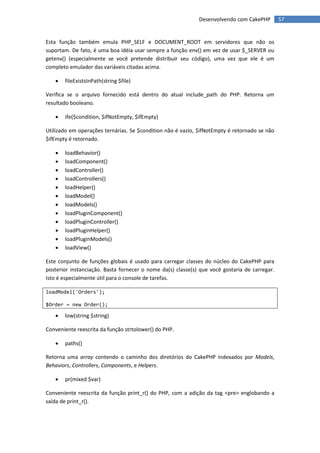 Desenvolvendo com CakePHP         57


Esta função também emula PHP_SELF e DOCUMENT_ROOT em servidores que não os
suportam. De fato, é uma boa idéia usar sempre a função env() em vez de usar $_SERVER ou
getenv() (especialmente se você pretende distribuir seu código), uma vez que ele é um
completo emulador das variáveis citadas acima.

      fileExistsInPath(string $file)

Verifica se o arquivo fornecido está dentro do atual include_path do PHP. Retorna um
resultado booleano.

      ife($condition, $ifNotEmpty, $ifEmpty)

Utilizado em operações ternárias. Se $condition não é vazio, $ifNotEmpty é retornado se não
$ifEmpty é retornado.

      loadBehavior()
      loadComponent()
      loadController()
      loadControllers()
      loadHelper()
      loadModel()
      loadModels()
      loadPluginComponent()
      loadPluginController()
      loadPluginHelper()
      loadPluginModels()
      loadView()

Este conjunto de funções globais é usado para carregar classes do núcleo do CakePHP para
posterior instanciação. Basta fornecer o nome da(s) classe(s) que você gostaria de carregar.
Isto é especialmente útil para o console de tarefas.

loadModel('Orders');

$Order = new Order();

      low(string $string)

Conveniente reescrita da função strtolower() do PHP.

      paths()

Retorna uma array contendo o caminho dos diretórios do CakePHP indexados por Models,
Behaviors, Controllers, Components, e Helpers.

      pr(mixed $var)

Conveniente reescrita da função print_r() do PHP, com a adição da tag <pre> englobando a
saída de print_r().
 