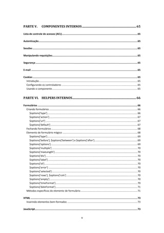 PARTE V.                COMPONENTES INTERNOS ....................................................................... 65

Lista de controle de acessos (ACL)........................................................................................................ 65

Autenticação........................................................................................................................................ 65

Sessões ................................................................................................................................................ 65

Manipulando requisições ..................................................................................................................... 65

Segurança ............................................................................................................................................ 65

E-mail .................................................................................................................................................. 65

Cookies ................................................................................................................................................ 65
  Introdução .............................................................................................................................................. 65
  Configurando os controladores ............................................................................................................. 65
  Usando o componente ........................................................................................................................... 65


PARTE VI. HELPERS INTERNOS .................................................................................... 66

Formulários ......................................................................................................................................... 66
  Criando formulários ............................................................................................................................... 66
     $options['type'].................................................................................................................................. 66
     $options['action'] ............................................................................................................................... 67
     $options['url'] .................................................................................................................................... 67
     $options['default'] ............................................................................................................................. 67
  Fechando formulários ............................................................................................................................ 68
  Elemento de formulário mágico ............................................................................................................ 68
     $options['type'].................................................................................................................................. 69
     $options['before'], $options['between'] e $options['after'].............................................................. 69
     $options['options']............................................................................................................................. 69
     $options['multiple'] ........................................................................................................................... 70
     $options['maxLength'] ....................................................................................................................... 70
     $options['div'] .................................................................................................................................... 70
     $options['label'] ................................................................................................................................. 70
     $options['id'] ...................................................................................................................................... 70
     $options['error'] ................................................................................................................................ 70
     $options['selected'] ........................................................................................................................... 70
     $options['rows'], $options['cols'] ...................................................................................................... 70
     $options['empty'] .............................................................................................................................. 70
     $options['timeFormat'] ...................................................................................................................... 70
     $options['dateFormat'] ...................................................................................................................... 71
  Métodos específicos do elemento de formulário .................................................................................. 71

HTML ................................................................................................................................................... 73
  Inserindo elementos bem-formados ..................................................................................................... 73

JavaScript............................................................................................................................................. 73


                                                                              v
 
