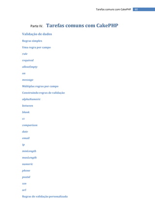 Tarefas comuns com CakePHP   60




         Parte IV.   Tarefas comuns com CakePHP
Validação de dados
Regras simples

Uma regra por campo

rule

required

allowEmpty

on

message

Múltiplas regras por campo

Construindo regras de validação

alphaNumeric

between

blank

cc

comparison

date

email

ip

minLength

maxLength

numeric

phone

postal

ssn

url

Regras de validação personalizada
 