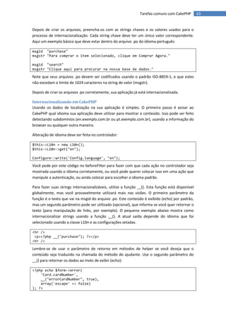 Tarefas comuns com CakePHP         63


Depois de criar os arquivos, preencha-os com as strings chaves e os valores usados para o
processo de internacionalização. Cada string chave deve ter um único valor correspondente.
Aqui um exemplo básico que deve estar dentro do arquivo .po do idioma português:

msgid "purchase"
msgstr "Para comprar o item selecionado, clique em Comprar Agora."

msgid "search"
msgstr "Clique aqui para procurar na nossa base de dados."

Note que seus arquivos .po devem ser codificados usando o padrão ISO-8859-1, e que estes
não excedam o limite de 1024 caracteres na string de valor (msgstr).

Depois de criar os arquivos .po corretamente, sua aplicação já está internacionalizada.

Internacionalizando em CakePHP
Usando os dados de localização na sua aplicação é simples. O primeiro passo é avisar ao
CakePHP qual idioma sua aplicação deve utilizar para mostrar o conteúdo. Isso pode ser feito
detectando subdomínios (en.exemplo.com.br ou pt.exemplo.com.br), usando a informação do
browser ou qualquer outra maneira.

Alteração de idioma deve ser feita no controlador:

$this->L10n = new L10n();
$this->L10n->get("en");

Configure::write('Config.language', "en");

Você pode por este código no beforeFilter para fazer com que cada ação no controlador seja
mostrada usando o idioma corretamente, ou você pode querer colocar isso em uma ação que
manipule a autenticação, ou ainda colocar para escolher o idioma padrão.

Para fazer suas strings internacionalizáveis, utilize a função __(). Esta função está disponível
globalmente, mas você provavelmente utilizará mais nas visões. O primeiro parâmetro da
função é o texto que vai na msgid do arquivo .po. Este conteúdo é exibido (echo) por padrão,
mas um segundo parâmetro pode ser utilizado (opcional), que informa se você quer retornar o
texto (para manipulação de links, por exemplo). O pequeno exemplo abaixo mostra como
internacionalizar strings usando a função __(). A atual saída depende do idioma que foi
selecionado usando a classe L10n e as configurações setadas.

<hr />
 <p><?php __("purchase"); ?></p>
<hr />

Lembre-se de usar o parâmetro de retorno em métodos de helper se você deseja que o
conteúdo seja traduzido na chamada do método do ajudante. Use o segundo parâmetro do
__() para retornar os dados ao invés de exibir (echo):

<?php echo $form->error(
    'Card.cardNumber',
    __("errorCardNumber", true),
    array('escape' => false)
); ?>
 