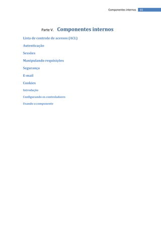 Componentes internos   65




             Parte V.   Componentes internos
Lista de controle de acessos (ACL)

Autenticação

Sessões

Manipulando requisições

Segurança

E-mail

Cookies
Introdução

Configurando os controladores

Usando o componente
 
