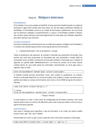 Helpers internos     66




                    Parte VI.    Helpers internos
Formulários
O FormHelper é uma nova adição ao CakePHP. A maior parte do trabalho pesado na criação de
formulário é agora feita usando esta nova classe, em vez dos (agora obsoletos) métodos do
HtmlHelper. O FormHelper centra-se na criação de formulários rapidamente, de uma forma
que irá dinamizar validação, re-preenchimento e o layout. O FormHelper também é flexível,
que vai fazer quase tudo para você automagicamente ou você pode usar métodos específicos
para obter apenas o que necessita.

Criando formulários
O primeiro método que você precisará usar na ordem para ganhar vantagens do FormHelper é
o create(). Este método especial retorna uma tag de abertura de formulário.

      create(string $model = null, array $options = array())

Todos os parâmetros são opcionais. Se create() é chamada sem parâmetros fornecidos, Esta
assume que você está construindo um formulário que será submetido a função add() do
controlador atual, via POST. O elemento do formulário também é retornado com o atributo id
seguindo um padrão DOM “ModelActionForm”, em forma de camelo. Se eu fosse chamar
create() dentro de uma visão (view) do controlador UserController, Eu veria algo como a
seguinte saída na visão.

<form id="UserAddForm" method="post" action="/users/add">

O método create() permite personalizar muito mais usando os parâmetros, no entanto.
Primeiro, você pode especificar um nome de modelo. Este modelo é, então, assumido como o
padrão para todos os campos do formulário, bem como o id em DOM da tag do formulário é
alterada.

<?php echo $form->create('Recipe'); ?>

// Saída:
<form id="RecipeAddForm" method="post" action="/recipes/add">

                                      * Recipe = Receita

O array $options é onde a maior parte da configuração do formulário acontece. Este array
especial pode conter um número de diferentes pares valor-chave que afetam a forma como a
tag do formulário é gerada.

$options['type']
Esta chave é utilizada para especificar o tipo de formulário a ser criado. Os valores válidos
incluem 'post', 'get', 'file', 'put' e 'delete'.

Preenchendo com 'post' ou 'get' muda o modo de como o formulário submete a informação.

<?php echo $form->create('User', array('type' => 'get')); ?>
 