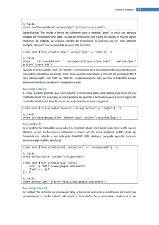 Helpers internos      67



// Saída:
<form id="UserAddForm" method="get" action="/users/add">

Especificando 'file' muda a forma de submeter para o método “post”, e inclui um atributo
enctype de “multipart/form-data” na tag do formulário. Isto é para ser usado se houver algum
elemento de entrada de arquivo, dentro do formulário. A ausência de um bom atributo
enctype, fará com que o upload de arquivo não funcione.

<?php echo $form->create('User', array('type' => 'file')); ?>

// Saída:
<form     id="UserAddForm"           enctype="multipart/form-data"             method="post"
action="/users/add">

Quando estiver usando “put” ou “delete”, o formulário será funcionalmente equivalente a um
formulário submetido em modo 'post', mas, quando submetido, o método de solicitação HTTP
será ultrapassado com 'PUT' ou 'DELETE', respectivamente. Isto permite o CakePHP emular
adequadamente o suporte em navegadores web.

$options['action']
A chave $action permite que você aponte o formulário para uma action específica no seu
controller atual. Por exemplo, se você gostaria de apontar o formulário para a action login() do
controller atual, você deve fornecer um array $options como o seguinte:

<?php echo $form->create('Usuario', array('action' => 'login')); ?>

// Saída:
<form id="UsuarioLoginForm" method="post" action="/usuarios/login">

$options['url']
Se o destino do formulário atual não é o controller atual, você pode especificar a URL para o
atributo action do formulário utilizando a chave 'url' do array $options. A URL pode ser
fornecida em relação a sua aplicação CakePHP (URL relativa), ou pode apontar para um
domínio externo (URL absoluta).

<?php echo $form->create(null, array('url' => 'recipes/add')); ?>

// Saída:
<form method="post" action="/recipes/add">

<?php echo $form->create(null, array(
    'url' => 'http://www.google.com/search'
    'type' => 'get'
)); ?>

// Saída:
<form method="get" action="http://www.google.com/search">

$options['default']
Se 'default' foi definido para booleano false, a forma de submeter é modificada, de modo que
pressionando o botão submit não envia o formulário. Se o formulário destina-se a ser
 